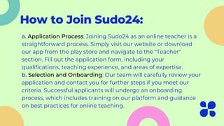 How to Join Sudo24:
a. Application Process: Joining Sudo24 as an online teacher is a
straightforward process. Simply visit our website or download
our app from the play store and navigate to the "Teacher"
section. Fill out the application form, including your
qualifications, teaching experience, and areas of expertise.
b. Selection and Onboarding: Our team will carefully review your
application and contact you for further steps if you meet our
criteria. Successful applicants will undergo an onboarding
process, which includes training on our platform and guidance
on best practices for online teaching.
 