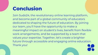 Conclusion
Join Sudo24, the revolutionary online learning platform,
and become part of a global community of educators
dedicated to shaping the future of education. By joining
our team, you'll have the opportunity to make a
meaningful impact on student's lives, benefit from flexible
work arrangements, and be supported by a team that
values your expertise. Together, let's create a brighter
future through accessible and engaging online education.
Thank you!
 