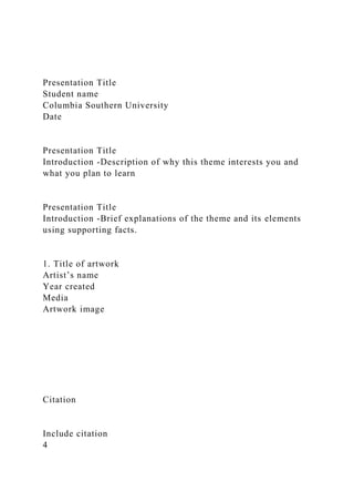 Presentation Title
Student name
Columbia Southern University
Date
Presentation Title
Introduction -Description of why this theme interests you and
what you plan to learn
Presentation Title
Introduction -Brief explanations of the theme and its elements
using supporting facts.
1. Title of artwork
Artist’s name
Year created
Media
Artwork image
Citation
Include citation
4
 