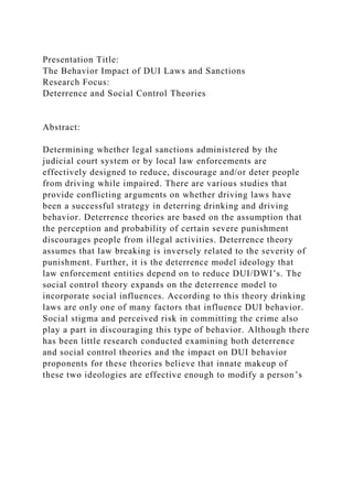 Presentation Title:
The Behavior Impact of DUI Laws and Sanctions
Research Focus:
Deterrence and Social Control Theories
Abstract:
Determining whether legal sanctions administered by the
judicial court system or by local law enforcements are
effectively designed to reduce, discourage and/or deter people
from driving while impaired. There are various studies that
provide conflicting arguments on whether driving laws have
been a successful strategy in deterring drinking and driving
behavior. Deterrence theories are based on the assumption that
the perception and probability of certain severe punishment
discourages people from illegal activities. Deterrence theory
assumes that law breaking is inversely related to the severity of
punishment. Further, it is the deterrence model ideology that
law enforcement entities depend on to reduce DUI/DWI’s. The
social control theory expands on the deterrence model to
incorporate social influences. According to this theory drinking
laws are only one of many factors that influence DUI behavior.
Social stigma and perceived risk in committing the crime also
play a part in discouraging this type of behavior. Although there
has been little research conducted examining both deterrence
and social control theories and the impact on DUI behavior
proponents for these theories believe that innate makeup of
these two ideologies are effective enough to modify a person’s
 