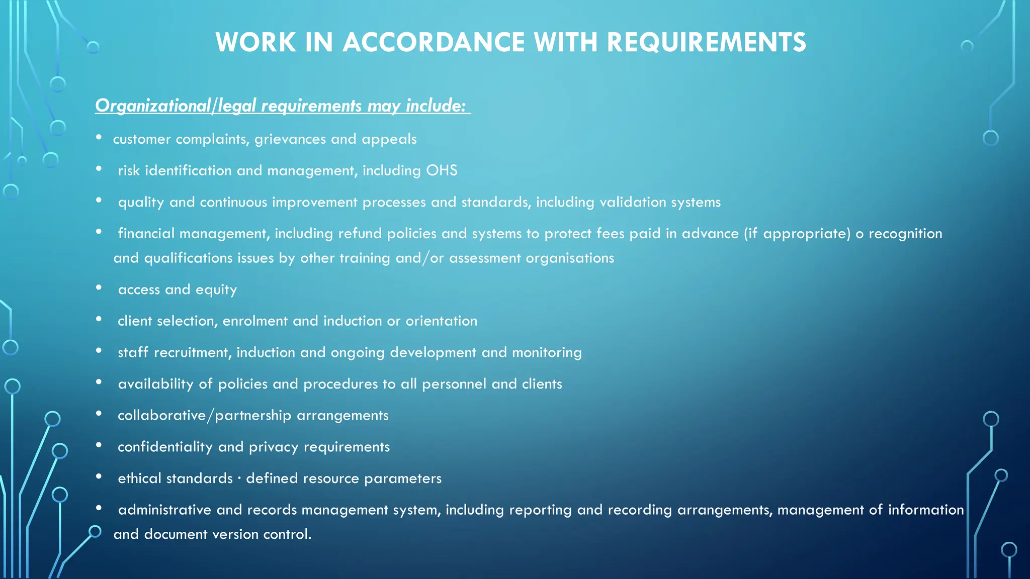 WORK IN ACCORDANCE WITH REQUIREMENTS
Organizational/legal requirements may include:
• customer complaints, grievances and appeals
• risk identification and management, including OHS
• quality and continuous improvement processes and standards, including validation systems
• financial management, including refund policies and systems to protect fees paid in advance (if appropriate) o recognition
and qualifications issues by other training and/or assessment organisations
• access and equity
• client selection, enrolment and induction or orientation
• staff recruitment, induction and ongoing development and monitoring
• availability of policies and procedures to all personnel and clients
• collaborative/partnership arrangements
• confidentiality and privacy requirements
• ethical standards · defined resource parameters
• administrative and records management system, including reporting and recording arrangements, management of information
and document version control.
 