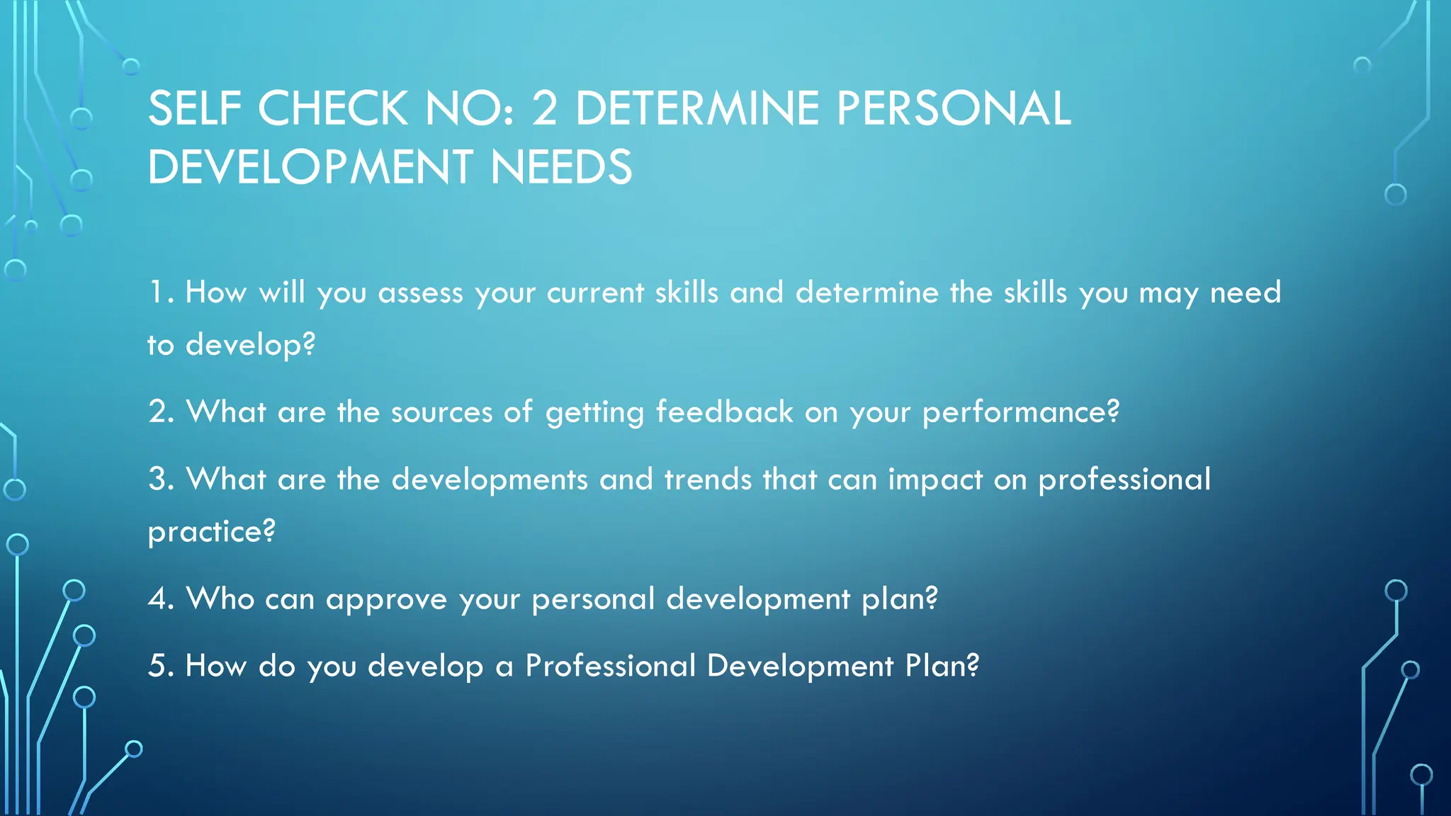 SELF CHECK NO: 2 DETERMINE PERSONAL
DEVELOPMENT NEEDS
1. How will you assess your current skills and determine the skills you may need
to develop?
2. What are the sources of getting feedback on your performance?
3. What are the developments and trends that can impact on professional
practice?
4. Who can approve your personal development plan?
5. How do you develop a Professional Development Plan?
 
