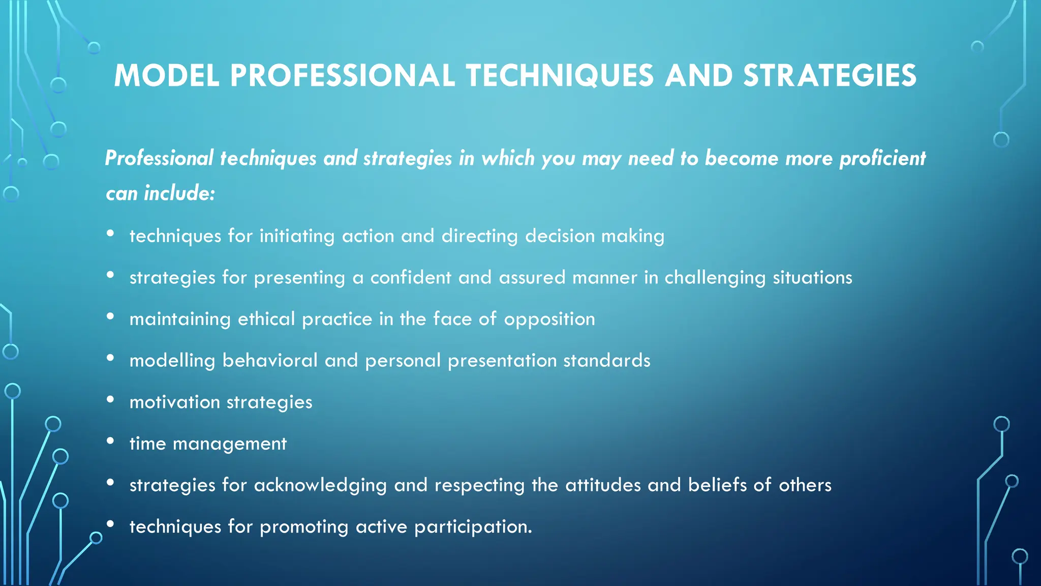 MODEL PROFESSIONAL TECHNIQUES AND STRATEGIES
Professional techniques and strategies in which you may need to become more proficient
can include:
• techniques for initiating action and directing decision making
• strategies for presenting a confident and assured manner in challenging situations
• maintaining ethical practice in the face of opposition
• modelling behavioral and personal presentation standards
• motivation strategies
• time management
• strategies for acknowledging and respecting the attitudes and beliefs of others
• techniques for promoting active participation.
 