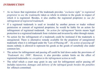 INTRODUCTION
• As we know that registration of the trademark provides “exclusive right” to registered
proprietor to use the trademarks taken as whole in relation to the goods in respect of
which it is registered. Besides, it also enables the registered proprietor to sue for
infringement of registered trademark.
• If a registered trademark is used or invaded by another person or trader without
permission or consent of registered proprietor, he would be liable for an action for
infringement of registered trademark. ‘An action for infringement’ herein means legal
protection to a registered trademark from violation and invasion by other through statute.
• No action for the infringement of a trademark could be instituted if the trademark is
unregistered. There is alternative remedy available for the proprietor of unregistered
trademark when it is infringed under the ‘Law of Passing off’. ‘An action of passing off’
means nobody is allowed to represent his goods as the goods of somebody else under
common law.
• The action for infringement and passing off could be laid down under the provisions of
‘Trademark Act, 1999’. However, it also provides certain limits on the effect of
registered trademarks i.e. exception to the infringement action as well.
• The relief which a court may grant in any suit for infringement and/or passing off
includes injunction, damages and delivery of the infringed goods besides the penalties
for offences committed.
 