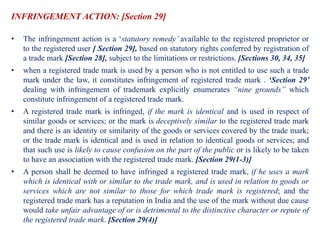 INFRINGEMENT ACTION: [Section 29]
• The infringement action is a ‘statutory remedy’ available to the registered proprietor or
to the registered user [ Section 29], based on statutory rights conferred by registration of
a trade mark [Section 28], subject to the limitations or restrictions. [Sections 30, 34, 35]
• when a registered trade mark is used by a person who is not entitled to use such a trade
mark under the law, it constitutes infringement of registered trade mark . ‘Section 29’
dealing with infringement of trademark explicitly enumerates “nine grounds” which
constitute infringement of a registered trade mark.
• A registered trade mark is infringed, if the mark is identical and is used in respect of
similar goods or services; or the mark is deceptively similar to the registered trade mark
and there is an identity or similarity of the goods or services covered by the trade mark;
or the trade mark is identical and is used in relation to identical goods or services; and
that such use is likely to cause confusion on the part of the public or is likely to be taken
to have an association with the registered trade mark. [Section 29(1-3)]
• A person shall be deemed to have infringed a registered trade mark, if he uses a mark
which is identical with or similar to the trade mark, and is used in relation to goods or
services which are not similar to those for which trade mark is registered; and the
registered trade mark has a reputation in India and the use of the mark without due cause
would take unfair advantage of or is detrimental to the distinctive character or repute of
the registered trade mark. [Section 29(4)]
 