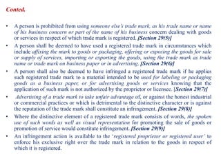 Conted.
• A person is prohibited from using someone else’s trade mark, as his trade name or name
of his business concern or part of the name of his business concern dealing with goods
or services in respect of which trade mark is registered. [Section 29(5)]
• A person shall be deemed to have used a registered trade mark in circumstances which
include affixing the mark to goods or packaging, offering or exposing the goods for sale
or supply of services, importing or exporting the goods, using the trade mark as trade
name or trade mark on business paper or in advertising. [Section 29(6)]
• A person shall also be deemed to have infringed a registered trade mark if he applies
such registered trade mark to a material intended to be used for labeling or packaging
goods as a business paper, or for advertising goods or services knowing that the
application of such mark is not authorized by the proprietor or licensee. [Section 29(7)]
• Advertising of a trade mark to take unfair advantage of, or against the honest industrial
or commercial practices or which is detrimental to the distinctive character or is against
the reputation of the trade mark shall constitute an infringement. [Section 29(8)]
• Where the distinctive element of a registered trade mark consists of words, the spoken
use of such words as well as visual representation for promoting the sale of goods or
promotion of service would constitute infringement. [Section 29(9)]
• An infringement action is available to the ‘registered proprietor or registered user’ to
enforce his exclusive right over the trade mark in relation to the goods in respect of
which it is registered.
 