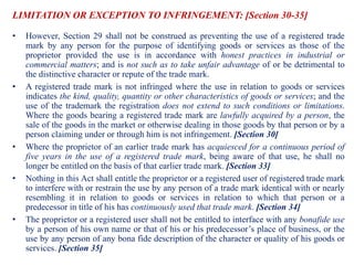 LIMITATION OR EXCEPTION TO INFRINGEMENT: [Section 30-35]
• However, Section 29 shall not be construed as preventing the use of a registered trade
mark by any person for the purpose of identifying goods or services as those of the
proprietor provided the use is in accordance with honest practices in industrial or
commercial matters; and is not such as to take unfair advantage of or be detrimental to
the distinctive character or repute of the trade mark.
• A registered trade mark is not infringed where the use in relation to goods or services
indicates the kind, quality, quantity or other characteristics of goods or services; and the
use of the trademark the registration does not extend to such conditions or limitations.
Where the goods bearing a registered trade mark are lawfully acquired by a person, the
sale of the goods in the market or otherwise dealing in those goods by that person or by a
person claiming under or through him is not infringement. [Section 30]
• Where the proprietor of an earlier trade mark has acquiesced for a continuous period of
five years in the use of a registered trade mark, being aware of that use, he shall no
longer be entitled on the basis of that earlier trade mark. [Section 33]
• Nothing in this Act shall entitle the proprietor or a registered user of registered trade mark
to interfere with or restrain the use by any person of a trade mark identical with or nearly
resembling it in relation to goods or services in relation to which that person or a
predecessor in title of his has continuously used that trade mark. [Section 34]
• The proprietor or a registered user shall not be entitled to interface with any bonafide use
by a person of his own name or that of his or his predecessor’s place of business, or the
use by any person of any bona fide description of the character or quality of his goods or
services. [Section 35]
 