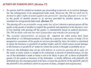 ACTION OF PASSING OFF: [Section 27]
• No person shall be entitled to institute any proceeding to prevent, or to recover damages
for, the infringement of an unregistered trade mark. However, the TM Act shall not be
deemed to affect rights of action against any person for “passing off goods or services”
as the goods of another person or as services provided by another person, or the
remedies for unregistered trade mark. [Section 27]
• The passing off is an actionable wrong under law of tort wherein a person passes off his
goods as the goods of another to exploit the goodwill and reputation in his business. Law
of tort dealing with passing off the goods, is substantially based on judicial decisions.
The TM Act deals with only the rules of procedure and remedies for passing off.
• The essential characteristics of passing off required for valid action have been
prescribed as: (1) Misrepresentation; (2) made by a person in the course of trade; (3) to
perspective consumers of his goods or services provided by him; (4) which is calculated
to injure the business or goodwill of another trader; and (5) which causes actual damage
to the business or goodwill of trader by whom the action is brought or probably do so.
• However, the defendant may set up valid defense in action for passing off as such: (1)
the mark or name which is sought to be restrained, is devoid of distinctiveness; (2) the
use of the defendant’s mark or name is not to be likely to pass off as those of plaintiff's
goods; (3) the goods or business of the defendant is totally different with plaintiff; (4)
defendant has not misrepresented with facts or harm the goodwill of the plaintiff; and (5)
the plaintiff is not entitled to relief on account of delay, estoppel and acquiescence.
 