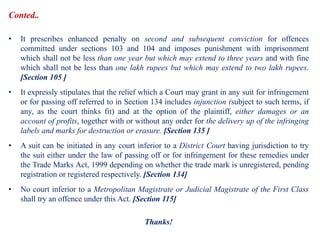 Conted..
• It prescribes enhanced penalty on second and subsequent conviction for offences
committed under sections 103 and 104 and imposes punishment with imprisonment
which shall not be less than one year but which may extend to three years and with fine
which shall not be less than one lakh rupees but which may extend to two lakh rupees.
[Section 105 ]
• It expressly stipulates that the relief which a Court may grant in any suit for infringement
or for passing off referred to in Section 134 includes injunction (subject to such terms, if
any, as the court thinks fit) and at the option of the plaintiff, either damages or an
account of profits, together with or without any order for the delivery up of the infringing
labels and marks for destruction or erasure. [Section 135 ]
• A suit can be initiated in any court inferior to a District Court having jurisdiction to try
the suit either under the law of passing off or for infringement for these remedies under
the Trade Marks Act, 1999 depending on whether the trade mark is unregistered, pending
registration or registered respectively. [Section 134]
• No court inferior to a Metropolitan Magistrate or Judicial Magistrate of the First Class
shall try an offence under this Act. [Section 115]
Thanks!
 