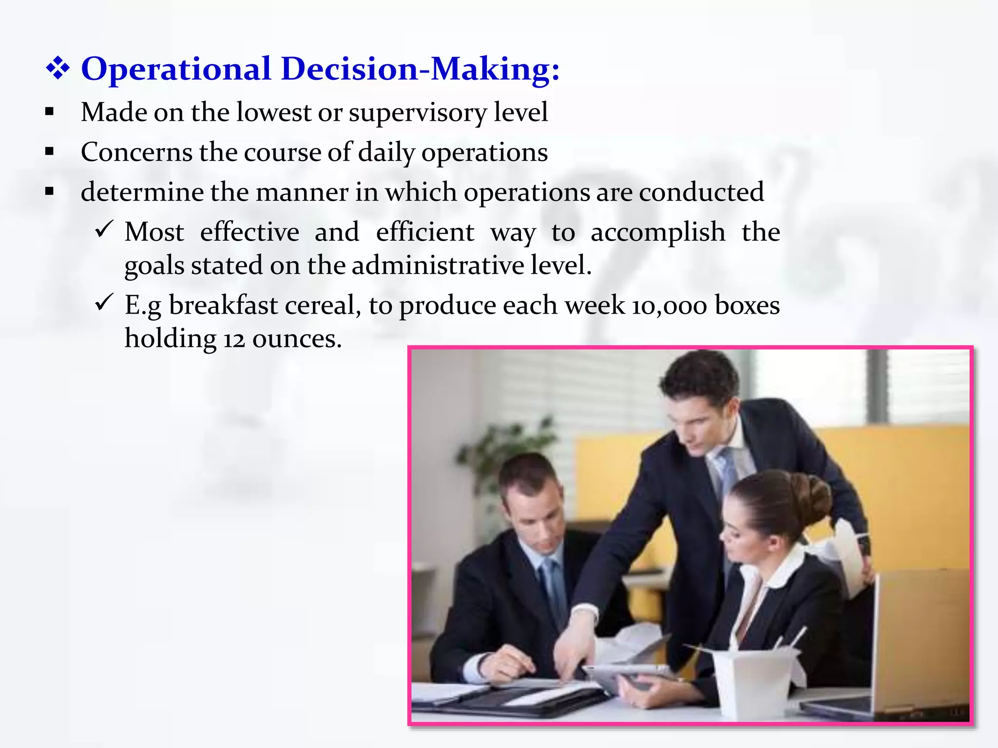  Operational Decision-Making:
 Made on the lowest or supervisory level
 Concerns the course of daily operations
 determine the manner in which operations are conducted
 Most effective and efficient way to accomplish the
goals stated on the administrative level.
 E.g breakfast cereal, to produce each week 10,000 boxes
holding 12 ounces.
 