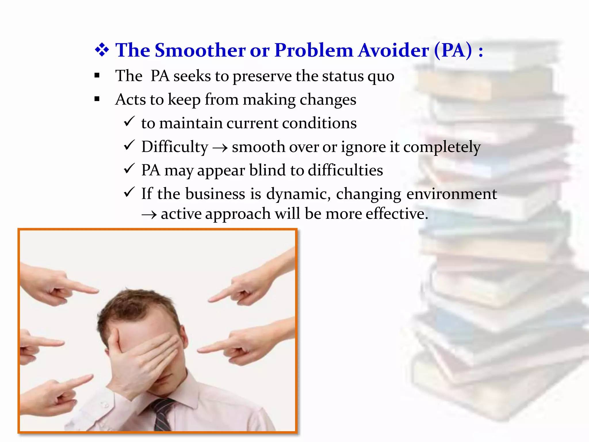  The Smoother or Problem Avoider (PA) :
 The PA seeks to preserve the status quo
 Acts to keep from making changes
 to maintain current conditions
 Difficulty  smooth over or ignore it completely
 PA may appear blind to difficulties
 If the business is dynamic, changing environment
 active approach will be more effective.
 