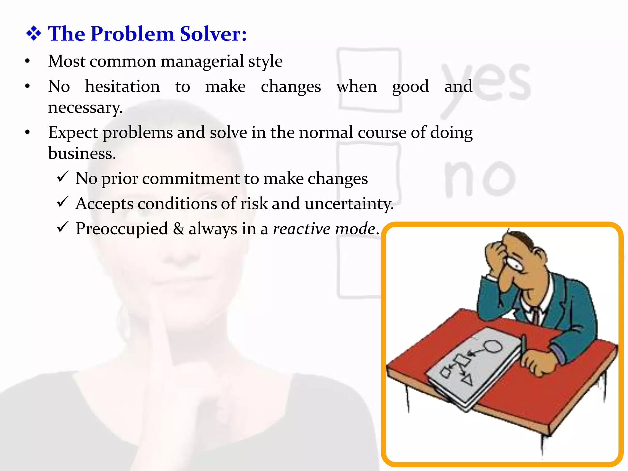  The Problem Solver:
• Most common managerial style
• No hesitation to make changes when good and
necessary.
• Expect problems and solve in the normal course of doing
business.
 No prior commitment to make changes
 Accepts conditions of risk and uncertainty.
 Preoccupied & always in a reactive mode.
 