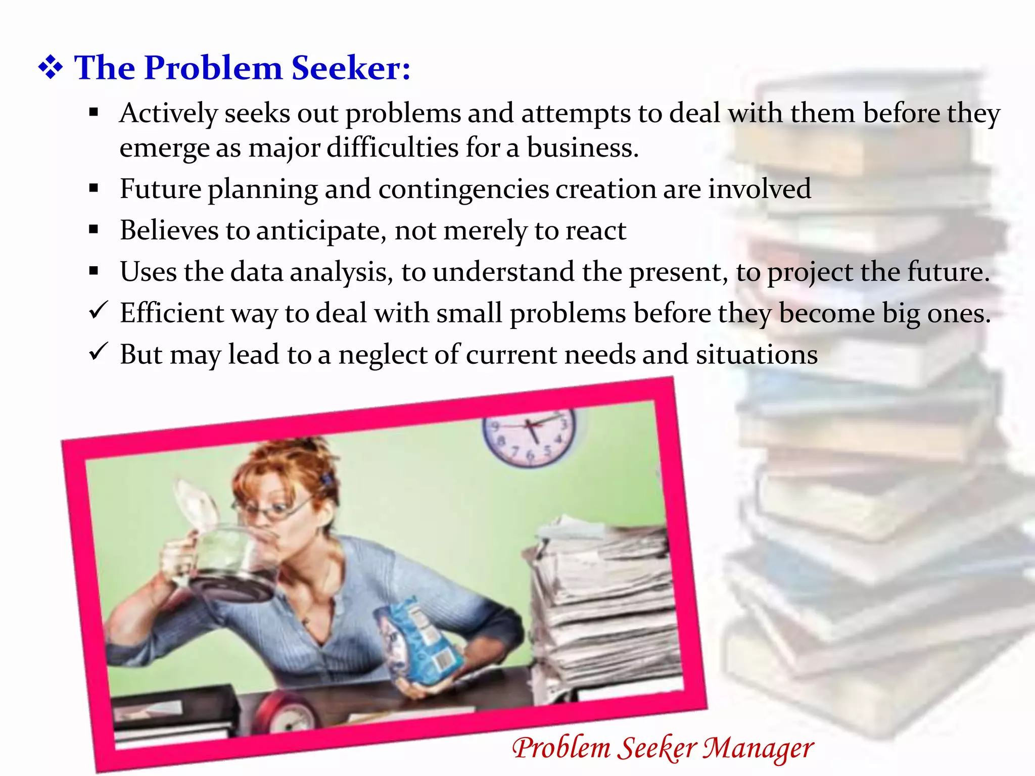  The Problem Seeker:
 Actively seeks out problems and attempts to deal with them before they
emerge as major difficulties for a business.
 Future planning and contingencies creation are involved
 Believes to anticipate, not merely to react
 Uses the data analysis, to understand the present, to project the future.
 Efficient way to deal with small problems before they become big ones.
 But may lead to a neglect of current needs and situations
Problem Seeker Manager
 