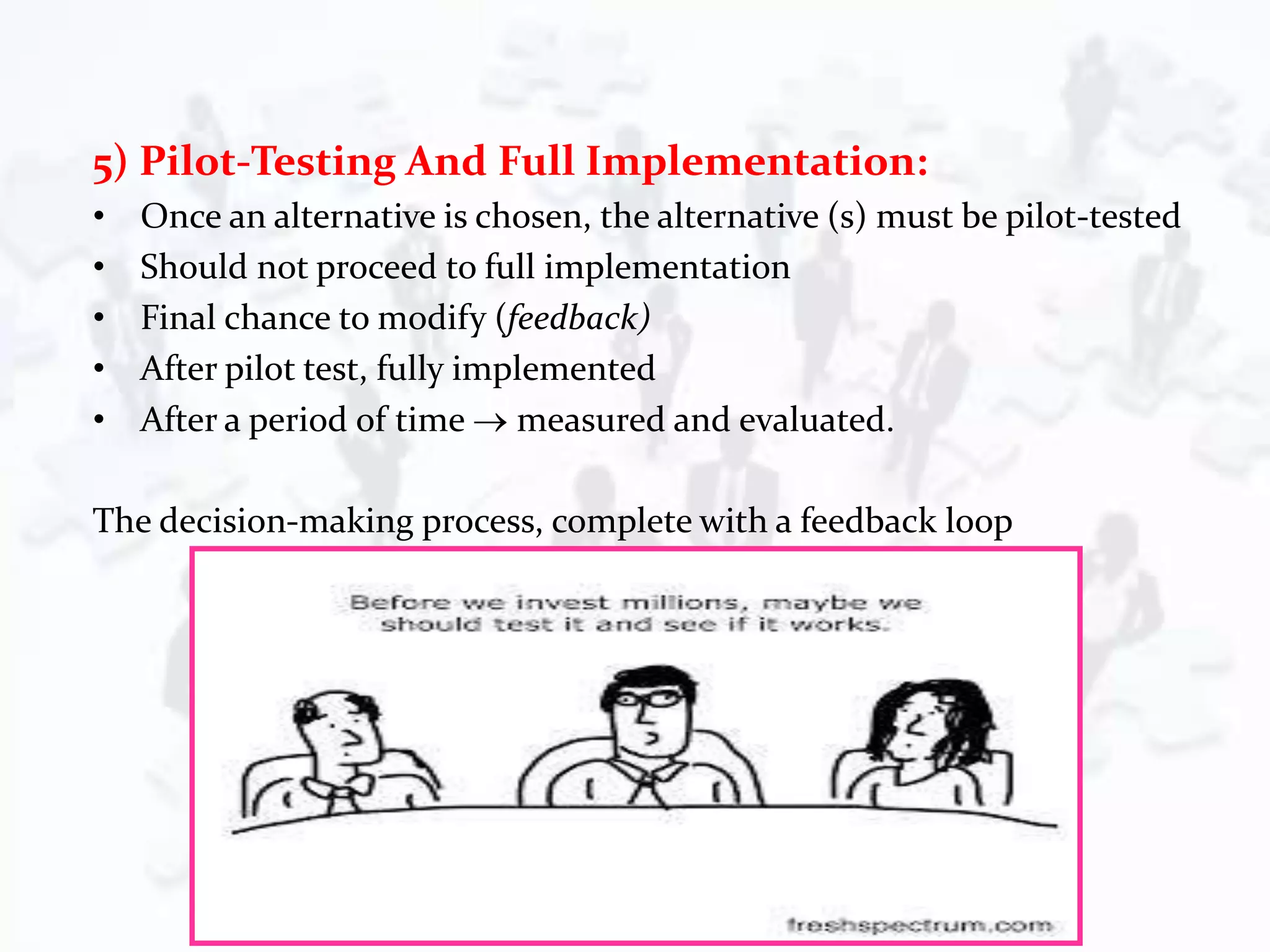 5) Pilot-Testing And Full Implementation:
• Once an alternative is chosen, the alternative (s) must be pilot-tested
• Should not proceed to full implementation
• Final chance to modify (feedback)
• After pilot test, fully implemented
• After a period of time  measured and evaluated.
The decision-making process, complete with a feedback loop
 