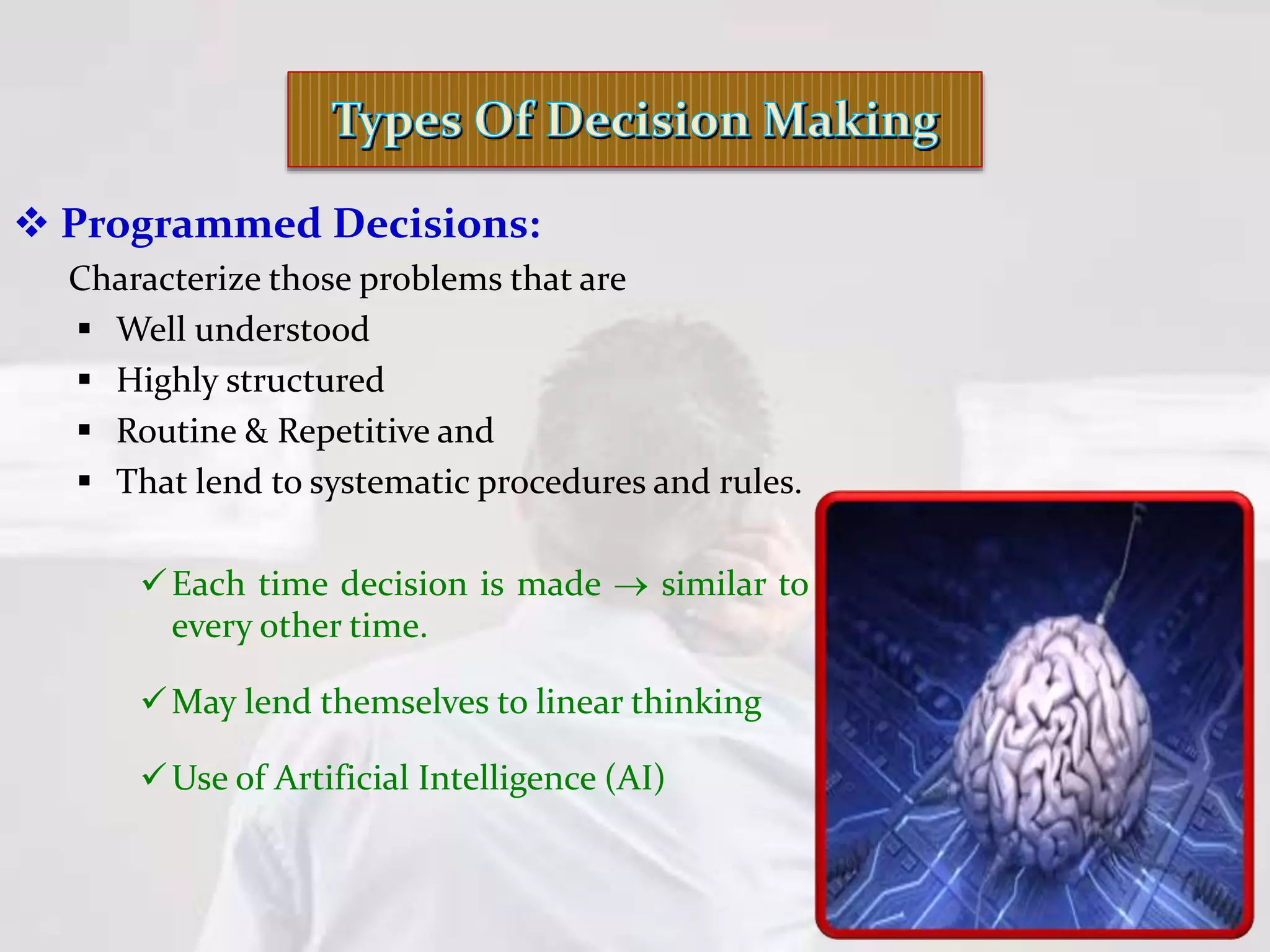  Programmed Decisions:
Characterize those problems that are
 Well understood
 Highly structured
 Routine & Repetitive and
 That lend to systematic procedures and rules.
Each time decision is made  similar to
every other time.
May lend themselves to linear thinking
Use of Artificial Intelligence (AI)
 