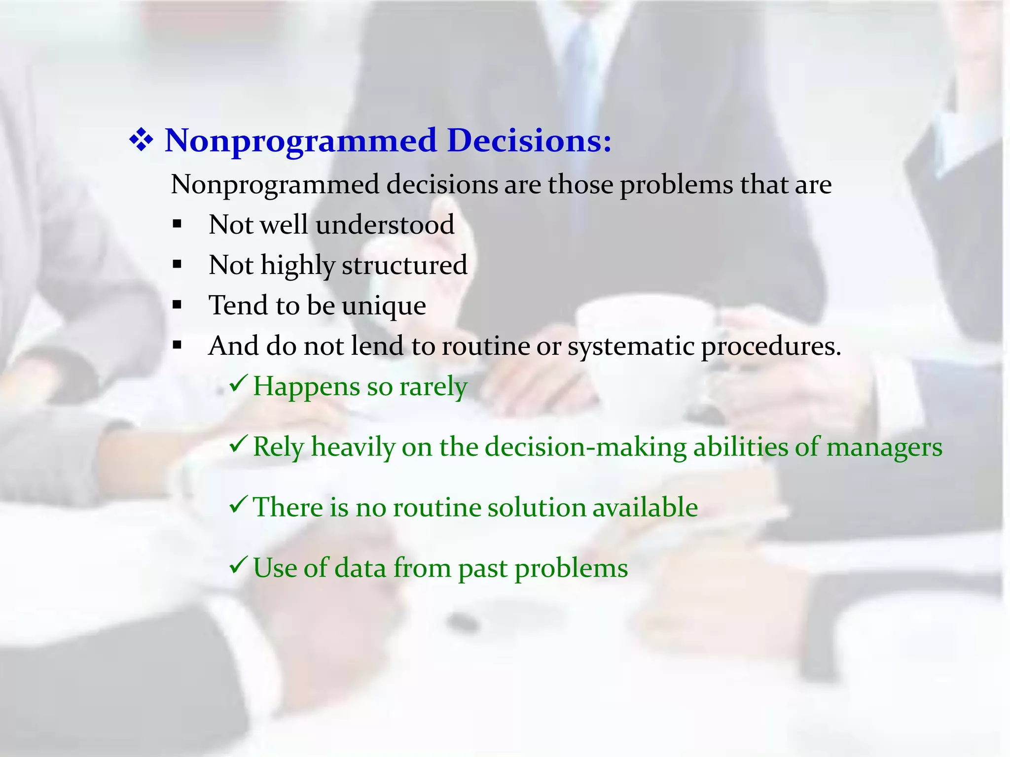  Nonprogrammed Decisions:
Nonprogrammed decisions are those problems that are
 Not well understood
 Not highly structured
 Tend to be unique
 And do not lend to routine or systematic procedures.
Happens so rarely
Rely heavily on the decision-making abilities of managers
There is no routine solution available
Use of data from past problems
 