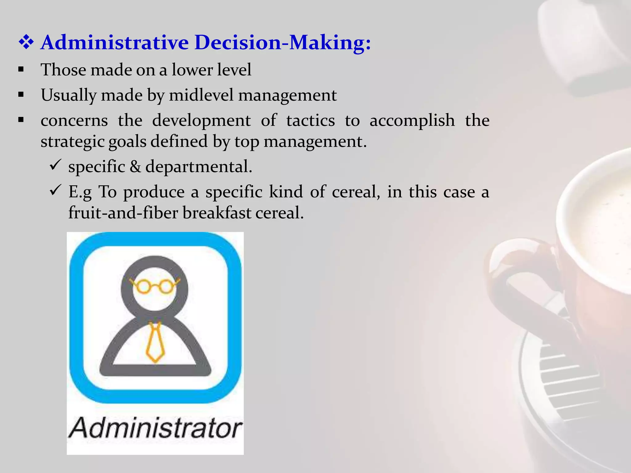  Administrative Decision-Making:
 Those made on a lower level
 Usually made by midlevel management
 concerns the development of tactics to accomplish the
strategic goals defined by top management.
 specific & departmental.
 E.g To produce a specific kind of cereal, in this case a
fruit-and-fiber breakfast cereal.
 