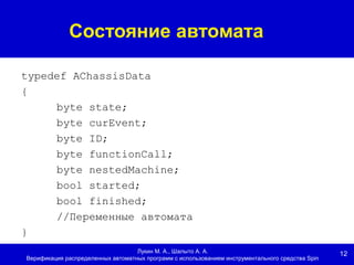 12
Состояние автомата
Лукин М. А., Шалыто А. А.
Верификация распределенных автоматных программ с использованием инструментального средства Spin
typedef AChassisData
{
byte state;
byte curEvent;
byte ID;
byte functionCall;
byte nestedMachine;
bool started;
bool finished;
//Переменные автомата
}
 