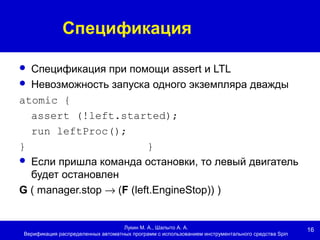 16
Спецификация
Лукин М. А., Шалыто А. А.
Верификация распределенных автоматных программ с использованием инструментального средства Spin
 Спецификация при помощи assert и LTL
 Невозможность запуска одного экземпляра дважды
atomic {
assert (!left.started);
run leftProc();
} }
 Если пришла команда остановки, то левый двигатель
будет остановлен
G ( manager.stop → (F (left.EngineStop)) )
 