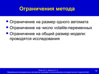 18
Ограничения метода
Лукин М. А., Шалыто А. А.
Верификация распределенных автоматных программ с использованием инструментального средства Spin
Ограничение на размер одного автомата
Ограничение на число volatile-переменных
Ограничение на общий размер модели:
проводятся исследования
 