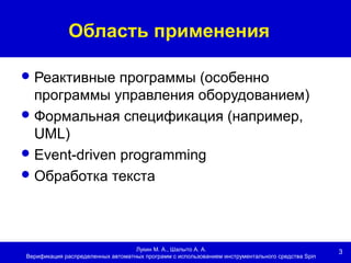 3
Область применения
Лукин М. А., Шалыто А. А.
Верификация распределенных автоматных программ с использованием инструментального средства Spin
Реактивные программы (особенно
программы управления оборудованием)
Формальная спецификация (например,
UML)
Event-driven programming
Обработка текста
 