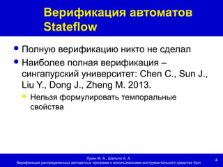 4
Верификация автоматов
Stateflow
Лукин М. А., Шалыто А. А.
Верификация распределенных автоматных программ с использованием инструментального средства Spin
Полную верификацию никто не сделал
Наиболее полная верификация –
сингапурский университет: Chen C., Sun J.,
Liu Y., Dong J., Zheng M. 2013.
 Нельзя формулировать темпоральные
свойства
 