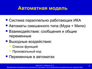 9
Автоматная модель
Лукин М. А., Шалыто А. А.
Верификация распределенных автоматных программ с использованием инструментального средства Spin
Система параллельно работающих ИКА
Автоматы смешанного типа (Мура + Мили)
Взаимодействие: сообщения и общие
переменные
Выходные воздействия:
 Список функций
 Произвольный код
Переменные в автоматах
 
