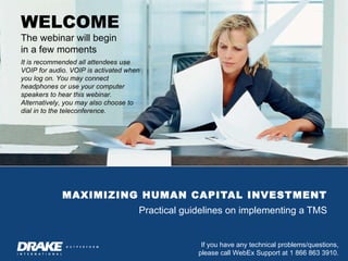 MAXIMIZING HUMAN CAPITAL INVESTMENT Practical guidelines on implementing a TMS WELCOME The webinar will begin  in a few moments It is recommended all attendees use VOIP for audio. VOIP is activated when you log on. You may connect headphones or use your computer speakers to hear this webinar. Alternatively, you may also choose to dial in to the teleconference. 