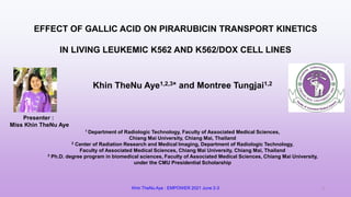 EFFECT OF GALLIC ACID ON PIRARUBICIN TRANSPORT KINETICS
IN LIVING LEUKEMIC K562 AND K562/DOX CELL LINES
Presenter :
Miss Khin TheNu Aye
Khin TheNu Aye1,2,3* and Montree Tungjai1,2
1 Department of Radiologic Technology, Faculty of Associated Medical Sciences,
Chiang Mai University, Chiang Mai, Thailand
2 Center of Radiation Research and Medical Imaging, Department of Radiologic Technology,
Faculty of Associated Medical Sciences, Chiang Mai University, Chiang Mai, Thailand
3 Ph.D. degree program in biomedical sciences, Faculty of Associated Medical Sciences, Chiang Mai University,
under the CMU Presidential Scholarship
Khin TheNu Aye : EMPOWER 2021 June 2-3 1
 