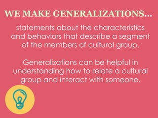 statements about the characteristics
and behaviors that describe a segment
of the members of cultural group.
Generalizations can be helpful in
understanding how to relate a cultural
group and interact with someone.
WE MAKE GENERALIZATIONS…
 