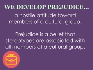 WE DEVELOP PREJUDICE…
a hostile attitude toward
members of a cultural group.
Prejudice is a belief that
stereotypes are associated with
all members of a cultural group.
 