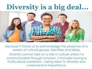 because it forces us to acknowledge the presence of a
variety of cultural groups, identities and ideas.
Diversity cannot take on a role in culture unless it is
communicated through inclusion. It includes having a
multicultural worldview – being open to diversity and
understand its importance.
Diversity is a big deal...
 
