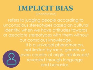 IMPLICIT BIAS
(unconscious)
refers to judging people according to
unconscious stereotypes based on cultural
identity; when we have attitudes towards
or associate stereotypes with them without
our conscious knowledge.
It is a universal phenomenon,
not limited by race, gender, or
even country of origin, reinforced/
revealed through language
and behavior.	
  
 