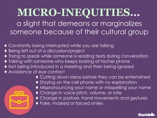 MICRO-INEQUITIES…
a slight that demeans or marginalizes
someone because of their cultural group
♦ Constantly being interrupted while you are talking
♦ Being left out of a discussion/project
♦ Trying to speak while someone is reading texts during conversation
♦ Talking with someone who keeps looking at his/her phone
♦ Not being introduced in a meeting and then being ignored
♦ Avoidance of eye contact
♦ Cutting down ideas before they can be entertained
♦ Staying on the cell phone with no explanation
♦ Mispronouncing your name or misspelling your name
♦ Change in voice pitch, volume, or rate
♦ Change in posture, hand movements and gestures
♦ Fake, masked or forced smiles
@aerialellis
 