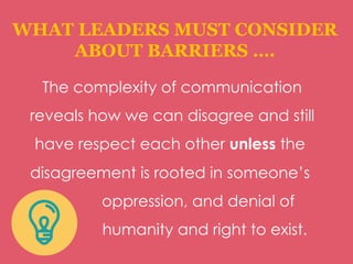 WHAT LEADERS MUST CONSIDER
ABOUT BARRIERS ….
The complexity of communication
reveals how we can disagree and still
have respect each other unless the
disagreement is rooted in someone’s
oppression, and denial of
humanity and right to exist.
 