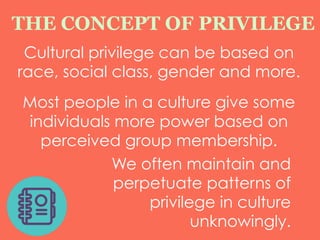Cultural privilege can be based on
race, social class, gender and more.
Most people in a culture give some
individuals more power based on
perceived group membership.
THE CONCEPT OF PRIVILEGE
We often maintain and
perpetuate patterns of
privilege in culture
unknowingly.
 