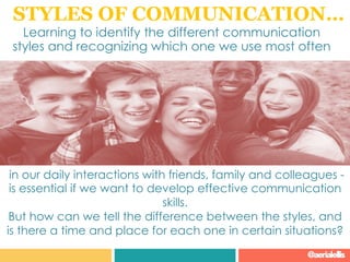 STYLES OF COMMUNICATION…
Learning to identify the different communication
styles and recognizing which one we use most often
in our daily interactions with friends, family and colleagues -
is essential if we want to develop effective communication
skills.
But how can we tell the difference between the styles, and
is there a time and place for each one in certain situations?
@aerialellis
 