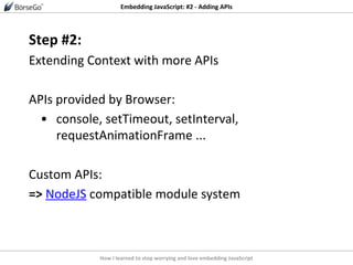 How I learned to stop worrying and love embedding JavaScript
Embedding JavaScript: #2 - Adding APIs
Step #2:
Extending Context with more APIs
APIs provided by Browser:
• console, setTimeout, setInterval,
requestAnimationFrame ...
Custom APIs:
=> NodeJS compatible module system
 