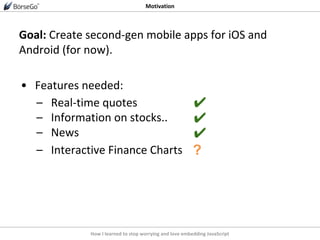 How I learned to stop worrying and love embedding JavaScript
Motivation
Goal: Create second-gen mobile apps for iOS and
Android (for now).
• Features needed:
– Real-time quotes
– Information on stocks..
– News
– Interactive Finance Charts
✔
✔
?
✔
 