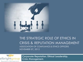 THE STRATEGIC ROLE OF ETHICS IN
CRISIS & REPUTATION MANAGEMENT
ASSOCIATION OF COMPLIANCE & ETHICS OFFICERS
NOVEMBER 07, 2012


  Corporate Reputation. Ethical Leadership.
  Crisis Management.
 