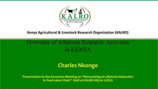 Kenya Agricultural & Livestock Research Organization (KALRO)
Overview of Aflatoxin Research Activities
in KENYA
Charles Nkonge
Presentation to the Excursion Meeting on “Networking on aflatoxin Reduction
in food value Chain” held at KALRO HQ on 15/8/16
 