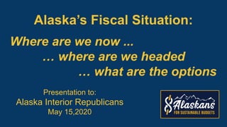 Alaska’s Fiscal Situation:
Presentation to:
Alaska Interior Republicans
May 15,2020
Where are we now ...
… where are we headed
… what are the options
 