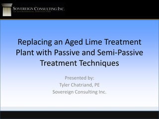 Replacing an Aged Lime Treatment
Plant with Passive and Semi-Passive
Treatment Techniques
Presented by:
Tyler Chatriand, PE
Sovereign Consulting Inc.

 