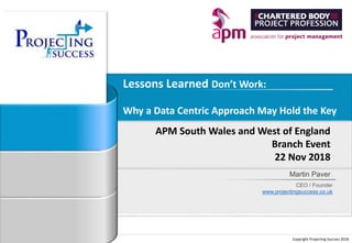 Copyright Projecting Success 2018
Martin Paver
CEO / Founder
www.projectingsuccess.co.uk
Lessons Learned Don’t Work:
Why a Data Centric Approach May Hold the Key
APM South Wales and West of England
Branch Event
22 Nov 2018
 