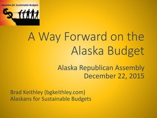 A Way Forward on the
Alaska Budget
Alaska Republican Assembly
December 22, 2015
Brad Keithley (bgkeithley.com)
Alaskans for Sustainable Budgets
 