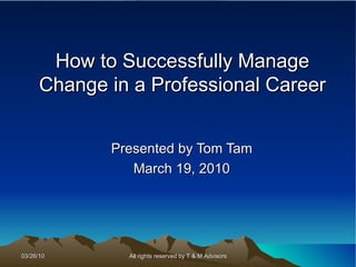 How to Successfully Manage Change in a Professional Career Presented by Tom Tam March 19, 2010 All rights reserved by T & M Advisors 03/26/10 
