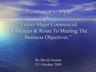Presentation to BAAPresentation to BAA
OnOn
“Future Major Commercial“Future Major Commercial
Challenges & Route To Meeting TheChallenges & Route To Meeting The
Business Objectives.”Business Objectives.”
By David AnstissBy David Anstiss
2121stst
October 2005October 2005
 