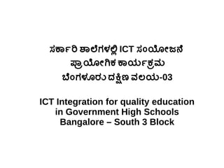ಸರ್ಕಾರ್ಕಾರಿ ಶಾಲೆಗಳಲ್ಲಿ ICT ಸರ್ಂಯೋಜನೆ
ಪ್ರಾಯೋಗಿಕ ಕಾಯಕರ್ಕಾಕ ರಮ
ಬೆಂಗಳೂರು ದಕ್ಷಿಣ ವಲಯಕ-03
ICT Integration for quality education
in Government High Schools
Bangalore – South 3 Block
 