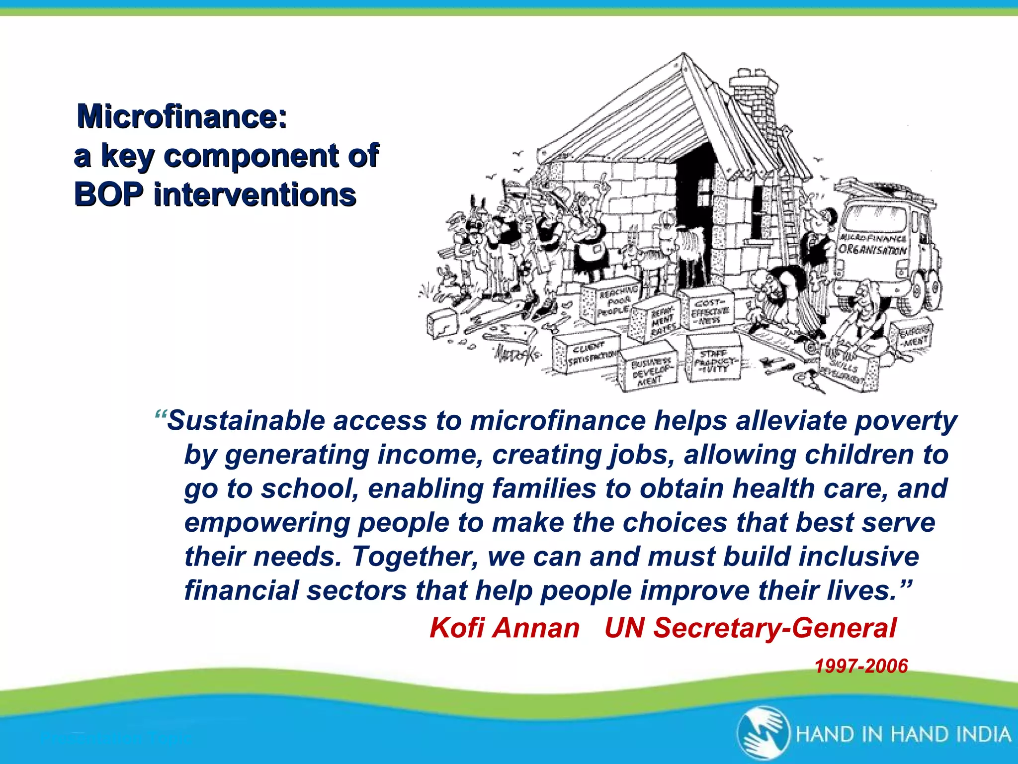 Microfinance:
a key component of
BOP interventions

“Sustainable access to microfinance helps alleviate poverty
by generating income, creating jobs, allowing children to
go to school, enabling families to obtain health care, and
empowering people to make the choices that best serve
their needs. Together, we can and must build inclusive
financial sectors that help people improve their lives.”
Kofi Annan UN Secretary-General
1997-2006

Presentation Topic

 