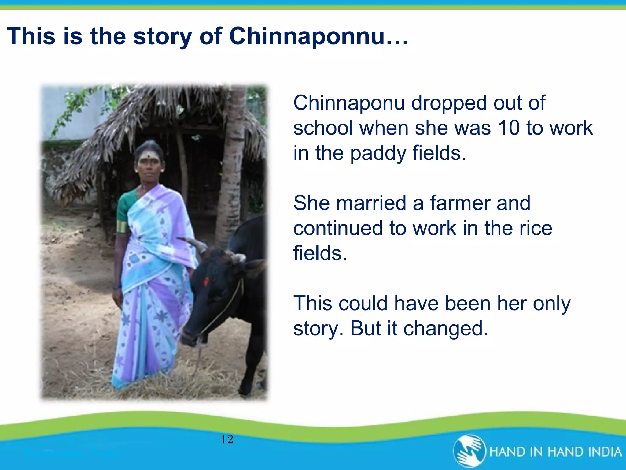 This is the story of Chinnaponnu…
Chinnaponu dropped out of
school when she was 10 to work
in the paddy fields.
She married a farmer and
continued to work in the rice
fields.
This could have been her only
story. But it changed.

12
Presentation Topic

 